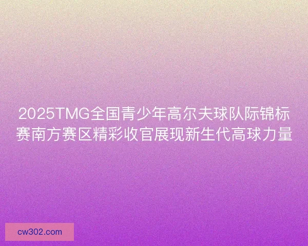 2025TMG全国青少年高尔夫球队际锦标赛南方赛区精彩收官展现新生代高球力量