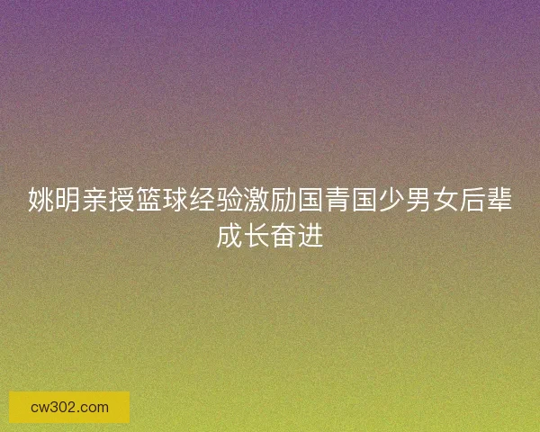 姚明亲授篮球经验激励国青国少男女后辈成长奋进