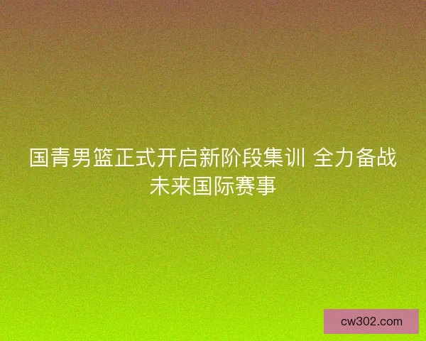 国青男篮正式开启新阶段集训 全力备战未来国际赛事