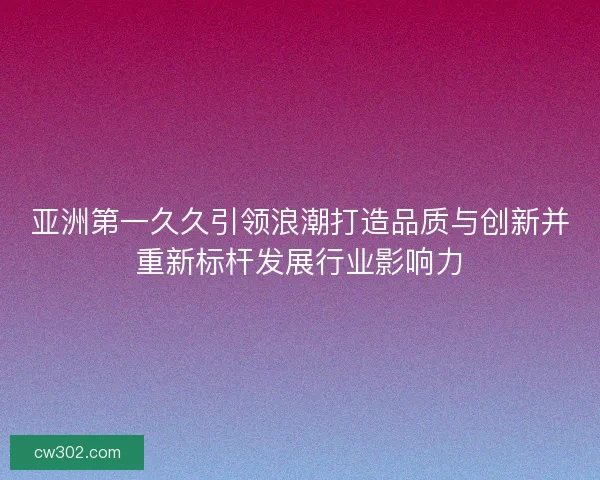 亚洲第一久久引领浪潮打造品质与创新并重新标杆发展行业影响力