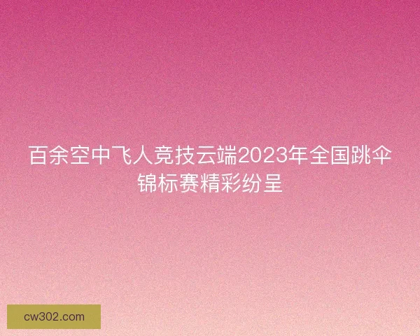 百余空中飞人竞技云端2023年全国跳伞锦标赛精彩纷呈